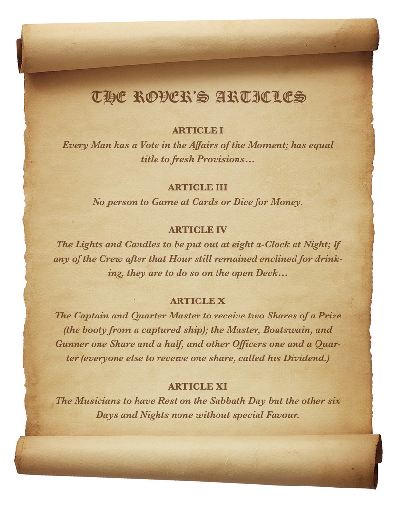 Selección de artículos del Royal Rover Artículo uno: Todo hombre tiene un voto en los asuntos del momento; tiene igual derecho a recibir provisiones frescas. Artículo tres: Ninguna persona jugará a las cartas o a los dados por dinero. Artículo cuatro: Las lámparas y velas se apagarán a las ocho en punto de la noche; si alguien de la tripulación quiere seguir bebiendo después de esa hora, podrá hacerlo al aire libre en cubierta. Artículo diez: El capitán y el piloto recibirán dos partes de cada ganancia (del botín de un barco apresado), el maestre, el contramaestre y el artillero recibirán una parte y media, y el resto de oficiales una parte y un cuarto (todos los demás recibirán una parte, llamada su dividendo). Artículo once: Los músicos descansarán en la jornada de reposo, pero ninguno de los otros seis días y noches sin un favor especial.